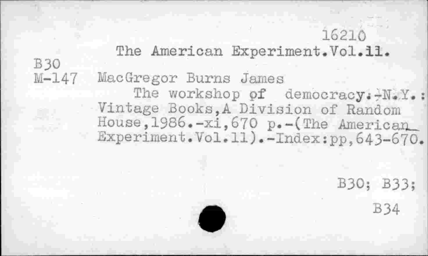 ﻿16210
The American Experiment.Vol.il.
B30
M-147 MacGregor Burns James
The workshop pf democracy* rN.,Y. : Vintage Books,A Division of Random House, 1986.-xi,670 p.-(The Amei’icap_
Experiment.Vol.11).-Index:pp,643-670.
B30; B33;
B34